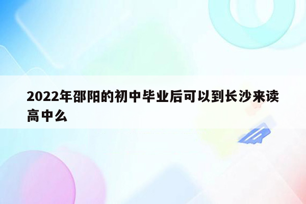 2022年邵阳的初中毕业后可以到长沙来读高中么