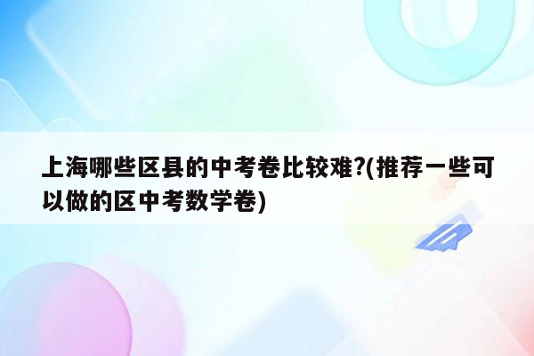 上海哪些区县的中考卷比较难?(推荐一些可以做的区中考数学卷)
