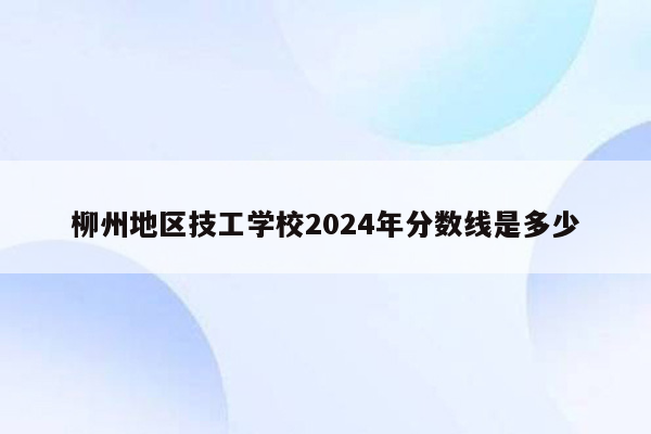 柳州地区技工学校2024年分数线是多少