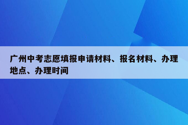 广州中考志愿填报申请材料、报名材料、办理地点、办理时间