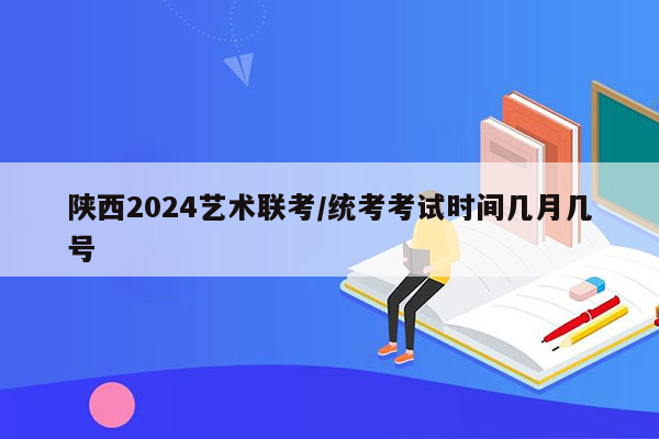 陕西2024艺术联考/统考考试时间几月几号