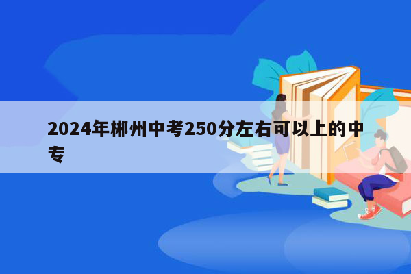 2024年郴州中考250分左右可以上的中专