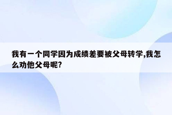 我有一个同学因为成绩差要被父母转学,我怎么劝他父母呢?