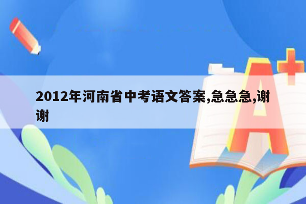 2012年河南省中考语文答案,急急急,谢谢