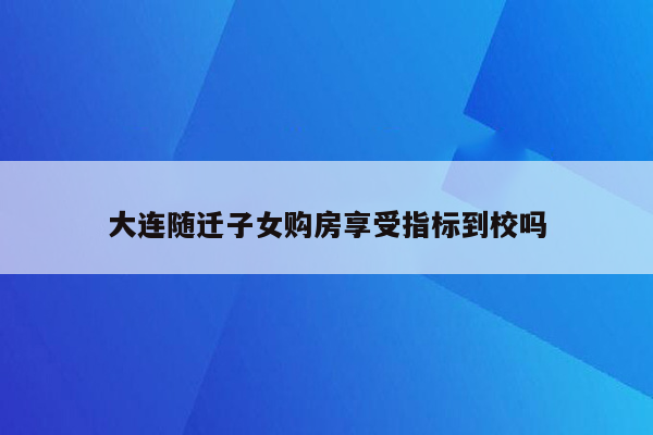 大连随迁子女购房享受指标到校吗