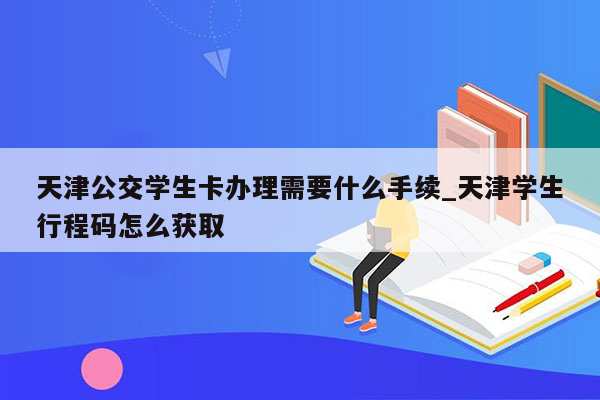 天津公交学生卡办理需要什么手续_天津学生行程码怎么获取