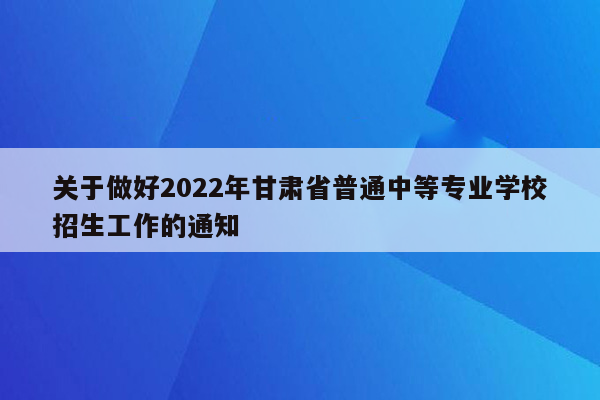 关于做好2022年甘肃省普通中等专业学校招生工作的通知