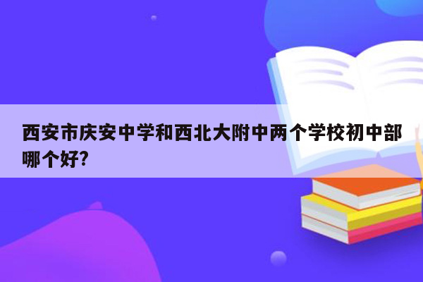 西安市庆安中学和西北大附中两个学校初中部哪个好?