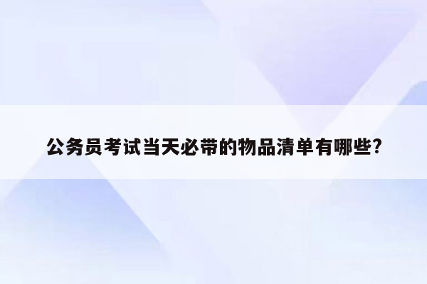公务员考试当天必带的物品清单有哪些?