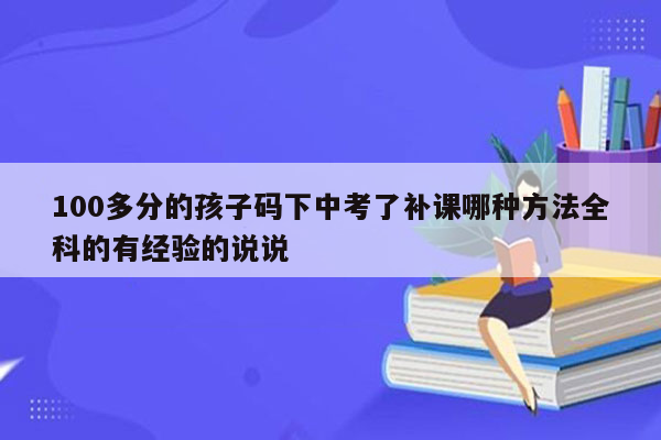 100多分的孩子码下中考了补课哪种方法全科的有经验的说说