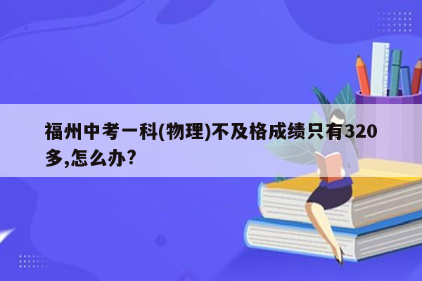 福州中考一科(物理)不及格成绩只有320多,怎么办?