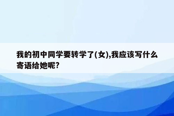 我的初中同学要转学了(女),我应该写什么寄语给她呢?
