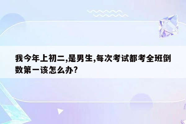 我今年上初二,是男生,每次考试都考全班倒数第一该怎么办?