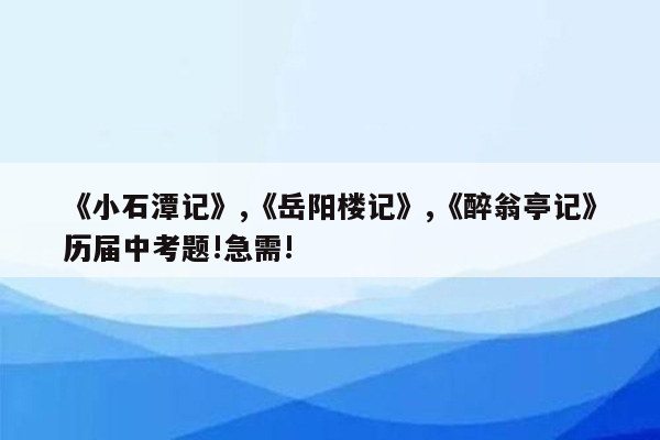 《小石潭记》,《岳阳楼记》,《醉翁亭记》历届中考题!急需!