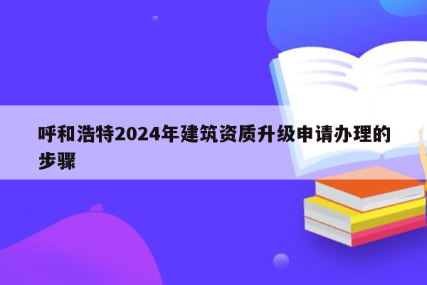 呼和浩特2024年建筑资质升级申请办理的步骤