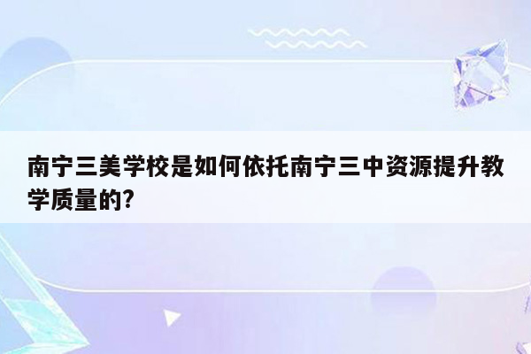 南宁三美学校是如何依托南宁三中资源提升教学质量的?