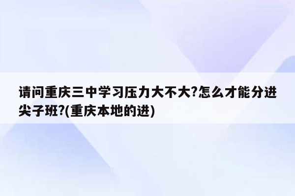 请问重庆三中学习压力大不大?怎么才能分进尖子班?(重庆本地的进)
