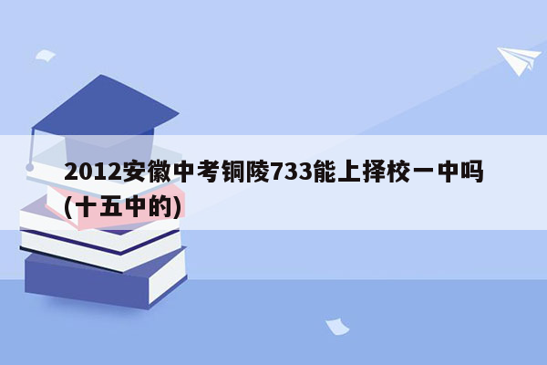 2012安徽中考铜陵733能上择校一中吗(十五中的)
