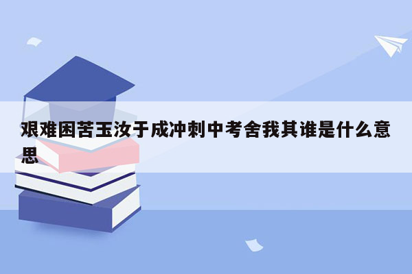 艰难困苦玉汝于成冲刺中考舍我其谁是什么意思