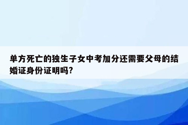 单方死亡的独生子女中考加分还需要父母的结婚证身份证明吗?