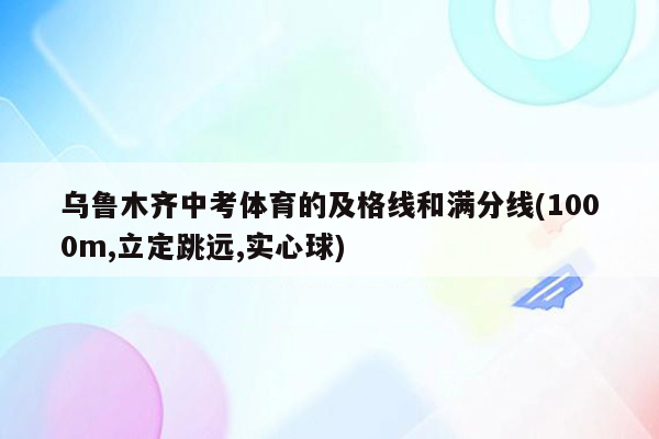 乌鲁木齐中考体育的及格线和满分线(1000m,立定跳远,实心球)