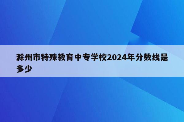 滁州市特殊教育中专学校2024年分数线是多少