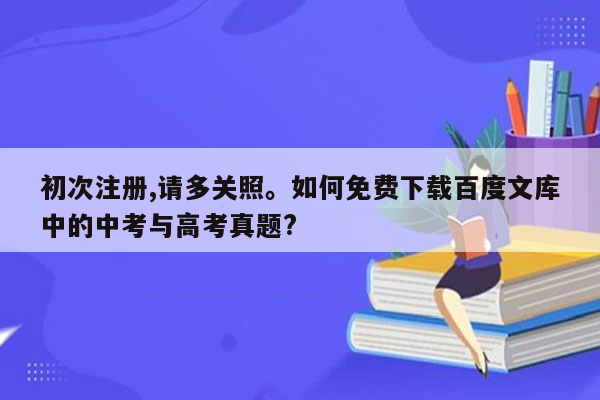 初次注册,请多关照。如何免费下载百度文库中的中考与高考真题?