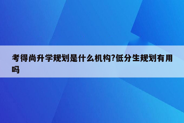 考得尚升学规划是什么机构?低分生规划有用吗