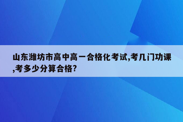 山东潍坊市高中高一合格化考试,考几门功课,考多少分算合格?