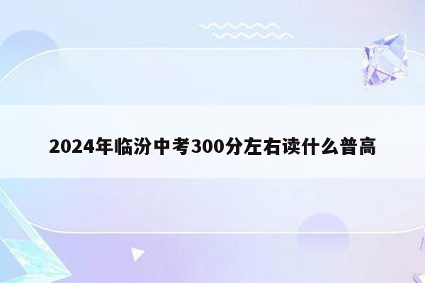 2024年临汾中考300分左右读什么普高