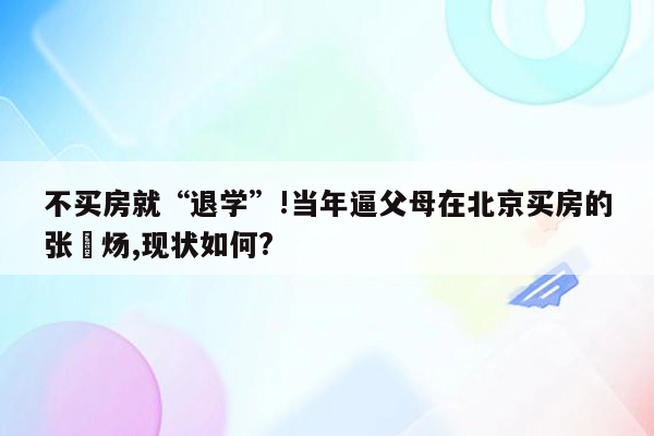 不买房就“退学”!当年逼父母在北京买房的张炘炀,现状如何?