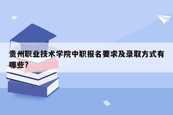 贵州职业技术学院中职报名要求及录取方式有哪些?