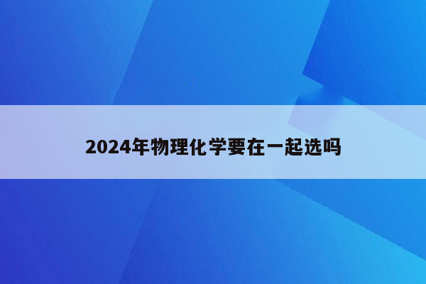 2024年物理化学要在一起选吗