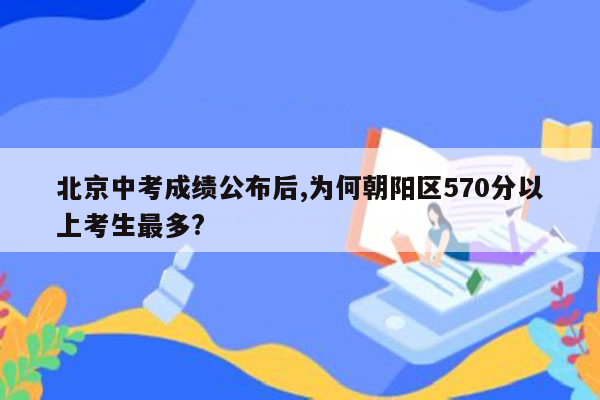 北京中考成绩公布后,为何朝阳区570分以上考生最多?
