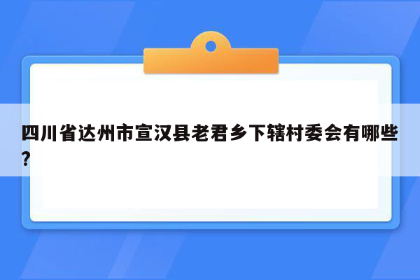 四川省达州市宣汉县老君乡下辖村委会有哪些?
