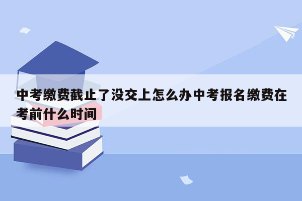 中考缴费截止了没交上怎么办中考报名缴费在考前什么时间