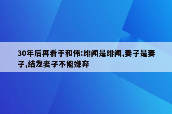 30年后再看于和伟:绯闻是绯闻,妻子是妻子,结发妻子不能嫌弃
