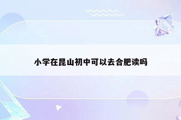 小学在昆山初中可以去合肥读吗