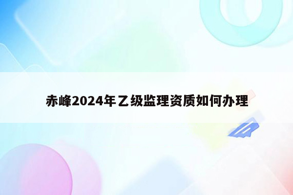 赤峰2024年乙级监理资质如何办理