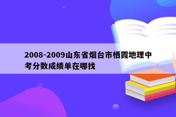 2008-2009山东省烟台市栖霞地理中考分数成绩单在哪找
