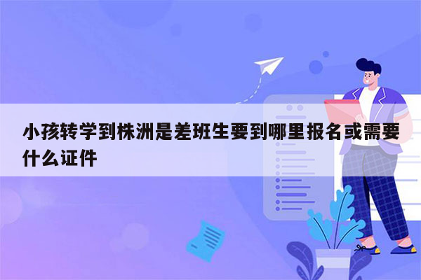 小孩转学到株洲是差班生要到哪里报名或需要什么证件