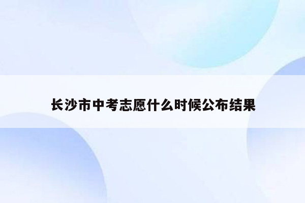 长沙市中考志愿什么时候公布结果