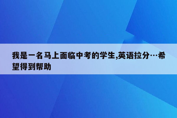我是一名马上面临中考的学生,英语拉分…希望得到帮助