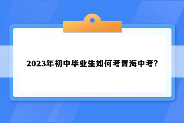 2023年初中毕业生如何考青海中考?