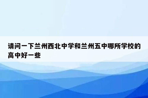 请问一下兰州西北中学和兰州五中哪所学校的高中好一些