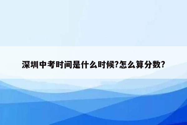 深圳中考时间是什么时候?怎么算分数?
