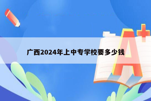 广西2024年上中专学校要多少钱