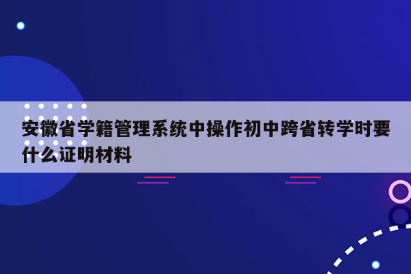 安徽省学籍管理系统中操作初中跨省转学时要什么证明材料