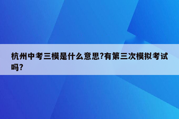 杭州中考三模是什么意思?有第三次模拟考试吗?