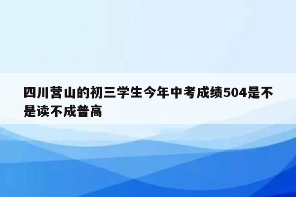 四川营山的初三学生今年中考成绩504是不是读不成普高